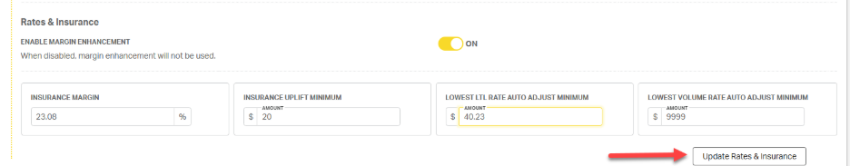Rates & Insurance 
ENABLE MARGIN ENHANCEMENT 
ON 
When disabled, margin enhancement will not be used. 
INSURANCE MARGIN 
INSURANCE UPLIFT MINIMUM 
LOWEST LTL RATE AUTO ADJUST MINIMUM 
LOWEST VOLUME RATE AUTO ADJUST MINIMUM 
AMOUNT 
AMOUNT 
AMOUNT 
23.08 
20 
40.23 
$ 
9999 
Update Rates & Insurance 