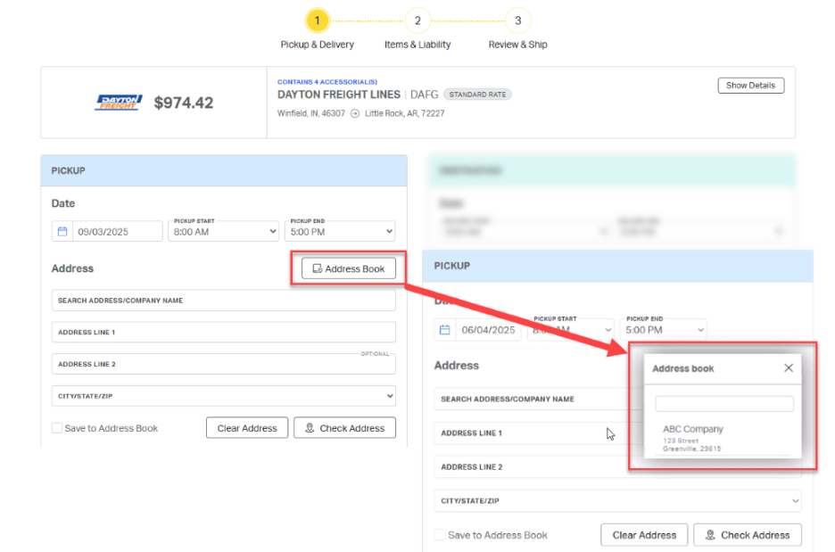 1 
            2 
            3 
            Pickup & Delivery 
            Items & Liability 
            Review & Ship 
            CONTAINS 4 ACCESSORIAL(S) 
            Show Details 
            $974.42 
            DAYTON FREIGHT LINES | DAFG 
            STANDARD RATE 
            DAYTON 
            FREIGHT 
            Winfield, IN, 46307 @ Little Rock, AR, 72227 
            PICKUP 
            Date 
            PICKUP START 
            PICKUP END 
            09/03/2025 
            8:00 AM 
            5:00 PM 
            V 
            Address 
            Address Book 
            PICKUP 
            SEARCH ADDRESS/COMPANY NAME 
            De 
            PICKUP START 
            PICKUP END 
            ADDRESS LINE 1 
            06/04/2025 
            5:00 PM 
            V 
            OPTIONAL 
            ADDRESS LINE 2 
            Address 
            Address book 
            X 
            CITY/STATE/ZIP 
            SEARCH ADDRESS/COMPANY NAME 
            Save to Address Book 
            Clear Address 
            9, Check Address 
            ADDRESS LINE 1 
            ABC Company 
            123 Street 
            Greenville, 29615 
            ADDRESS LINE 2 
            CITY/STATE/ZIP 
            V 
            Save to Address Book 
            Clear Address 
            Check Address 
