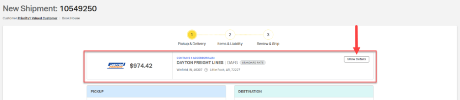 New Shipment: 10549250 
            Customer: Priority1 Valued Customer | Book:House 
            1 
            2 
            3 
            Pickup & Delivery 
            Items & Liability 
            Review & Ship 
            CONTAINS 4 ACCESSORIAL(S) 
            STANDARD RATE 
            Show Details 
            DAYTON 
            $974.42 
            DAYTON FREIGHT LINES | DAFG 
            FREIGHT 
            Winfield, IN, 46307 @ Little Rock, AR, 72227 
            PICKUP 
            DESTINATION 