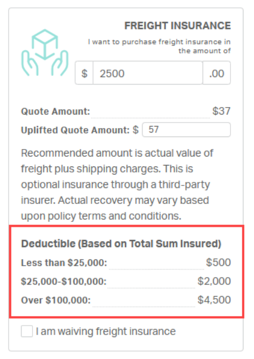 FREIGHT INSURANCE 
I want to purchase freight insurance in 
the amount of 
$ 
2500 
.00 
Quote Amount: 
$37 
Uplifted Quote Amount: $ 
57 
Recommended amount is actual value of 
freight plus shipping charges. This is 
optional insurance through a third-party 
insurer. Actual recovery may vary based 
upon policy terms and conditions. 
Deductible (Based on Total Sum Insured) 
Less than $25,000: 
$500 
$25,000-$100,000: 
$2,000 
Over $100,000: 
$4,500 
I am waiving freight insurance 