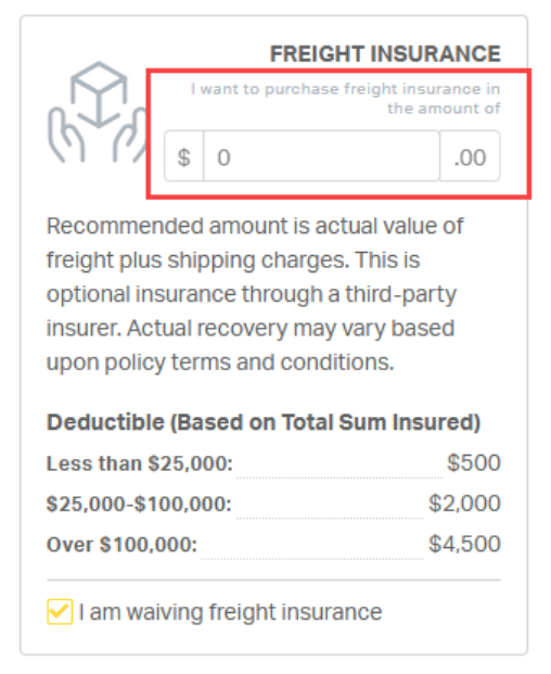 FREIGHT INSURANCE 
I want to purchase freight insurance in 
the amount of 
$ 
0 
.00 
Recommended amount is actual value of 
freight plus shipping charges. This is 
optional insurance through a third-party 
insurer. Actual recovery may vary based 
upon policy terms and conditions. 
Deductible (Based on Total Sum Insured) 
Less than $25,000: 
$500 
$25,000-$100,000: 
$2,000 
Over $100,000: 
$4,500 
I am waiving freight insurance 