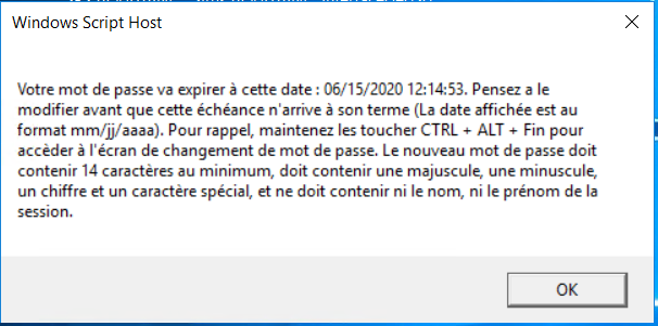 Windows Script Host 
Votre mot de passe va expirer à cette date : W 15/2020 12:14:53. Pensez a le 
modifier avant que cette échéance n arrive son terme (La date affichée est au 
format mm,rj/aaaa). Pour rappel, maintenez les toucher CTRL ALT fin pour 
accèder à l'écran de changement de mot de passe, Le nouveau mot de passe doit 
contenir 14 caractères au minimum, doit contenir une majuscule. une minuscule. 
un chiffre et un caractère spécial, ne doit contenir ni le nom, ni le prénom de la 