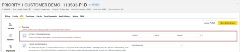 PRIORITY 1 CUSTOMER DEMO |113503-P1D 
On Hold: 
ID: 224418 
Book: Jacob Turner & | Created: 4 years ago | Updated: 19 days ago | Shipping Frequency: DNS | Hard Limit: $0.00 | Demo Account: Yes 
Billing 
Profile 
LTL Truckload Cards Card Requests Audit History Notes CRM 
Apply Profile 
Save preferences 
Carriers 
Quotes 
Control quote values, settings, and the overall flow for the customer. 
DEFAULT ITEM DIMENSIONS 
When building a new quote, these dimensions will be defaulted. 
LENGTH 
WIDTH 
HEIGHT 
Quotes 
PICKUP ACCESSORIALS 
Accessorials added to this list will show up in the quick select section when creating customer quotes. Additionally, if an 
ACCESSORIALS 
Shipments 
accessorial in this setting list has a checkmark, the accessorial will automatically be selected on al new quotes under 