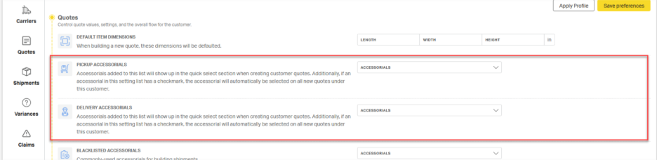 Apply Profile 
Save preferences 
Carriers 
Quotes 
Control quote values, settings, and the overall now for the customer. 
DEFAULT ITEM DIMENSIONS 
LENGTH 
WIDTH 
HEIGHT 
When building a new quote, these dimensions will be defaulted. 
Quotes 
PICKUP ACCESSORIALS 
ACCESSORIALS 
Accessorials added to this list will show up in the quick select section when creating customer quotes. Additionally, if an 
V 
Shipments 
accessorial in this setting list has a checkmark, the accessorial will automatically be selected on all new quotes under 
this customer. 
Variances 
8 
DELIVERY ACCESSORIALS 
Accessorials added to this list will show up in the quick select section when creating customer quotes. Additionally, if an 
ACCESSORIALS 
V 
accessorial in this setting list has a checkmark, the accessorial will automatically be selected on all new quotes under 
this customer. 
Claims 
BLACKLISTED ACCESSORIALS 
> 
ACCESSORIALS 