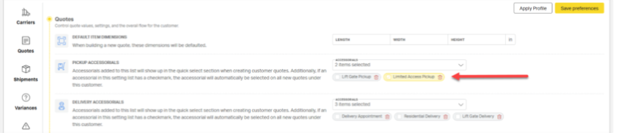 ITA 
Apply Profile 
save preferences 
Carriers 
Quotes 
Control quote values, settings, and the overall flow for the customer. 
DEFAULT ITEM DIMENSIONS 
ENGTH 
HEIGHT 
When building a new quote. these dimensions will be defaulted. 
Quotes 
PICKUP ACCESSORIALS 
Accessorials added to this list will show up in the quick select section when creating customer quotes. Additionally, if an 
2 items selected 
Shipments 
accessorial in this setting list has a checkmark, the accessorial will automatically be selected on all new quotes under 
Lift Gate Pickupg 
Limited Access Pickup 
this customet. 
DELIVERY ACCESSORIALS 
Variances 
Accessorials added to this list will show up in the quick select section when creating customer quotes. Additionally, If an 
3 items selected 
accessorial in this setting list has a checkmark, the accessorial will automatically be selected on all new quotes under 
Delivery Appointment 5 
Residential Delivery 
Lift Gate Delivery 
this customer. 