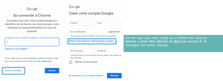 Se connecter à Chrome 
Connectez-vous avec votre compte G0091e pour 
de VOS favoris. VOS mots de passe. Votre 
historique et fautres paramètres sur tous vos 
appareils 
Sil s 'agit pas de le mode mité 
vous en En savoir plus 
Créer votre compte Google 
Mot 
Affichet le mot de passe 
com 
Une fais que vous avez cliqué sur a Utiliser man adresse 
actuelle » saisir votre adresse en @jussieu-secours_fr et 
renseigner les autres champs 