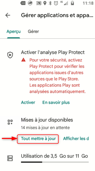 ae 11:18 
Gérer applications et 
Aperçu Gérer 
Activer l'analyse Play Protect 
A Pour votre sécurité, activez 
Play Protect pour vérifier les 
applications issues d'autres 
sources que le Play Store. 
Les applications Play sont 
analysées automatiquement. 
Activer En savoir plus 
Mises à jour disponibles 
14 mises à jour en attente 
Tout mettre à jour Afficher les d 
Utilisation de 3,5 GO sur 11 GO 