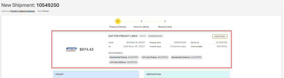 New Shipment: 10549250 
            Customer: Priority1 Valued Customer 
            Book:House 
            1 
            2 
            3 
            Pickup & Delivery 
            Items & Liability 
            Review & Ship 
            DAYTON FREIGHT LINES | DAFG STANDARD RATE 
            Hide Details 
            From 
            Winfield, IN, 46307 
            Pickup date 
            09/03/2025 
            Quote Id 
            161835335 
            To 
            Little Rock, AR, 72227 
            Transit days 
            2 business days 
            Total weight 
            600.00 lbs 
            PAYTON 
            FREIGHT 
            $974.42 
            ACCESSORIALS 
            Residential Pickup ACCEPTED 
            Lift Gate Pickup ACCEPTED 
            Residential Delivery ACCEPTED 
            Lift Gate Delivery ACCEPTED 
            PICKUP 
            DESTINATION 