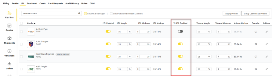 Billing Profile 
LTL Truckload Cards Card Requests Audit History Notes CRM 
CARRIER SEARCH 
Q 
Show Carrier logo 
Show Enabled Hidden Carriers 
Apply Profile 
Copy Carriers to Profile 
Carriers 
Carrier 
LTL Enabled 
LTL Margin 
LTL Minimum 
LTL Markup 
VL LTL Enabled 
Volume Margin 
Volume Minimum 
Volume Markup 
Favorite 
Actions 
A. Duie Pyle 
0 
Quotes 
26 
% 
30 
35.14 % 
26 
% 
$ 
30 
35.14 % 
3 
A DulePYLE 
PYLE 
Shipments 
AAA Cooper 
% 
$ 
30 
35.14 % 
26 
% 
$ 
30 
35.14 % 
0 
0 
AACT 
26 
Variances 
Aberdeen Express 
STATIC RATING 
26 
% 
$ 
30 
35.14 % 
26 
% 
$ 
30 
35.14 % 
0 
3 
ABNE 
A 
ABF Freight 
26 
% 
$ 
30 
35.14 % 
26 
30 
35.14 % 
0 
0 
Claims 
ABF 
ABFS 