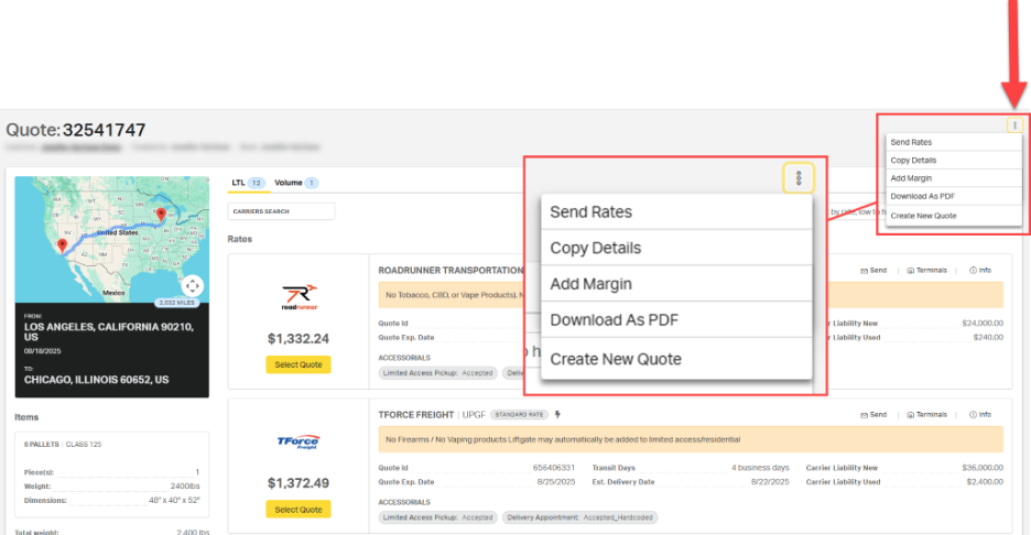 Quote: 32541747 
Send Rates 
Copy Details 
Volume 
Add Margin 
TON 
LTL 12 
1 
Download As PDF 
WA 
MN 
CARRIERS SEARCH 
Send Rates 
by rate, low t 
TOR 
Create New Quote 
NY 
NV 
:United States 
FIN OH - PA 
: UT 
Rates 
MC 
Copy Details 
AZ : NM 
: OK 
AR T. TN 
TX 
PS: GA 
LA 
ROADRUNNER TRANSPORTATION 
Send 
[a] Terminals 
@ Info 
Add Margin 
Mexico 
No Tobacco, CBD, or Vape Products). N 
2,032 MILES 
roadrunner 
FROM: 
Download As PDF 
LOS ANGELES, CALIFORNIA 90210, 
Quote Id 
Liability New 
$24,000.00 
US 
$1,332.24 
Quote Exp. Date 
Liability Used 
$240.00 
08/18/2025 
h 
Create New Quote 
TO: 
Select Quote 
ACCESSORIALS 
CHICAGO, ILLINOIS 60652, US 
Limited Access Pickup: Accepted 
Deliv 
Items 
TFORCE FREIGHT | UPGF STANDARD RATE 
Send 
Terminals 
® Info 
6 PALLETS | CLASS 125 
TForce 
No Firearms / No Vaping products Liftgate may automatically be added to limited access/residential 
Freight 
1 
Quote Id 
656406331 
Transit Days 
4 business days 
Carrier Liability New 
$36,000.00 
Piece(s): 
2400lbs 
$1,372.49 
Quote Exp. Date 
8/25/2025 
Est. Delivery Date 
8/22/2025 
Weight: 
Carrier Liability Used 
$2,400.00 
Dimensions: 
48" × 40" x 52" 
Select Quote 
ACCESSORIALS 
Limited Access Pickup: Accepted 
Delivery Appointment: Accepted_Hardcoded 
2.400 lbs