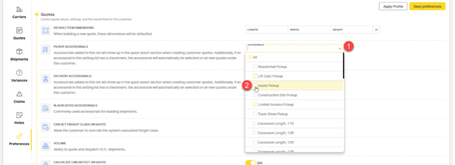Apply Profile 
Save preferences 
Carriers 
Quotes 
Control quote values, settings, and the overall flow for the customer 
DEFAULT ITEM DIMENSIONS 
LENGTH 
WIDTH 
HEIGHT 
in 
When building a new quote, these dimensions wil be defaulted. 
Quotes 
PICKUP ACCESSORIALS 
ACCESSORIALS 
1 
Accessorials added to this list will show up in the quick select section when creating customer quotes. Additionally, if an 
Shipments 
accessorial in this setting list has a checkmark, the accessorial will automatically be selected on all new quotes under 
this customer. 
Residential Pickup 
DELIVERY ACCESSORIALS 
7] Lift Gate Pickup 
Variances 
Accessorials added to this list will show up in the quick select section when creating customer quotes. Additionally, if an 
accessorial in this setting list has a checkmark, the accessorial will automatically be selected on all new quotes under 
2 
Inside Pickup 
this customer. 
Construction Site Pickup 
Claims 
BLACKLISTED ACCESSORIALS 
Z] Limited Access Pickup 
Commonly-used accessorials for building shipments. 
Trade Show Pickup 
Notes 
CAN SET FREIGHT CLASS ON QUOTE 
Excessive Length, 11ft 
Allow the customer to override the system-calculated freight class. 
Excessive Length, 13ft 
Preferences 
VOLUME 
Excessive Length, 15ft 
Ability to quote and dispatch VLTL shipments. 
CALCULATE LINEAR FEET ON QUOTE 
ON 