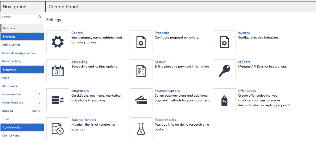 Navigation 
Search 
NuSpace 
Shortcuts 
Add a Contact 
Schedule an Appointment 
Recent Activity 
Snapshots 
At a Glance 
Open Invoices 
Open Proposals 
Backlog 
Tasks 
Administration 
Control Panel 
Control Panel 
Settings 
General 
Your company name, 
branding options. 
Scheduling 
address, and 
11 
31 
S 
Scheduling and holiday options. 
Integrations 
QuickBooks, payments, marketing 
and phone integrations. 
Qpense Vendors 
Maintain the list of vendors for 
expenses. 
Proposals 
Configure proposal behaviors. 
Account 
Billing plan and payment information. 
Payment-02t.ions 
Set up payment plans and additional 
payment methods for your customers. 
Research Links 
Manage links for doing research on a 
contact. 
Configure invoice behaviors. 
API Keys 
Manage API Keys for integrations. 
Create offer codes that your 
customers can use to receive 
discounts when accepting proposals. 