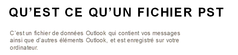 QU'EST CE QU'UN FICHIER PST 
C'est un fichier de données Outlook qui contient vos messages 
ainsi que d'autres éléments Outlook, et est enregistré sur votre 
ordinateur. 