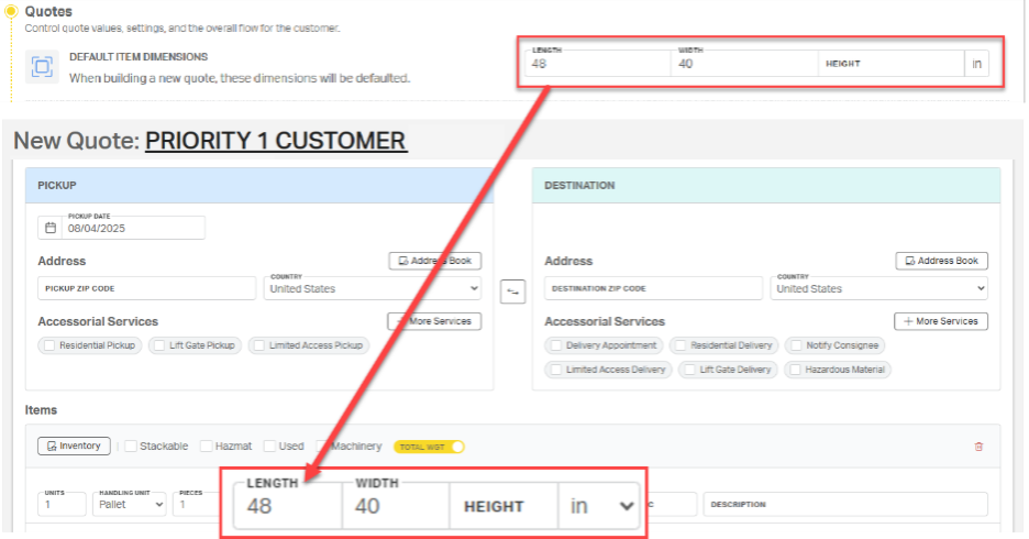 Quotes 
Control quote values, settings, and the overall flow for the customer. 
DEFAULT ITEM DIMENSIONS 
LENGTH 
WIDTH 
48 
40 
HEIGHT 
When building a new quote, these dimensions will be defaulted. 
New Quote: PRIORITY 1 CUSTOMER 
PICKUP 
DESTINATION 
PICKUP DATE 
08/04/2025 
Address 
Address Book 
Address 
Address Book 
COUNTRY 
COUNTRY 
PICKUP ZIP CODE 
United States 
DESTINATION ZIP CODE 
United States 
Accessorial Services 
More Services 
Accessorial Services 
+ More Services 
Residential Pickup 
Lift Gate Pickup 
Limited Access Pickup 
Delivery Appointment 
Residential Delivery 
Notify Consignee 
Limited Access Delivery 
Lift Gate Delivery 
Hazardous Material 
Items 
Inventory 
Stackable 
Hazmat 
Used 
Machinery 
TOTAL WGT 
LENGTH 
WIDTH 
UNITS 
HANDLING UNIT 
PIECES 
1 
Pallet 
48 
40 
HEIGHT 
in 
V 
le 
DESCRIPTION 