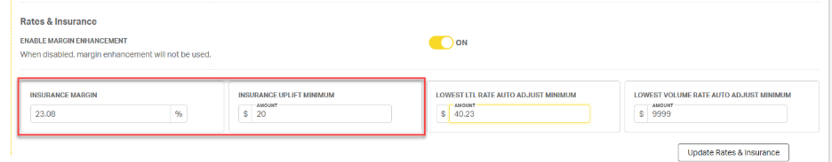 Rates & Insurance 
ENABLE MARGIN ENHANCEMENT 
ON 
When disabled, margin enhancement will not be used. 
INSURANCE MARGIN 
INSURANCE UPLIFT MINIMUM 
LOWEST LTL RATE AUTO ADJUST MINIMUM 
LOWEST VOLUME RATE AUTO ADJUST MINIMUM 
AMOUNT 
AMOUNT 
AMOUNT 
23.08 
20 
40.23 
9999 
Update Rates & Insurance 