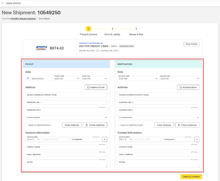 < Quote 298023 
            New Shipment: 10549250 
            Customer: Priority1 Valued Customer | Book:House 
            1 
            2 
            3 
            Pickup & Delivery 
            Items & Liability 
            Review & Ship 
            CONTAINS 4 ACCESSORIAL(S) 
            Show Details 
            $974.42 
            DAYTON FREIGHT LINES | DAFG 
            STANDARD RATE 
            FREIGHT 
            Winfield, IN, 46307 @ Little Rock, AR, 72227 
            PICKUP 
            DESTINATION 
            Date 
            Date 
            PICKUP START 
            PICKUP END 
            DELIVERY START 
            DELIVERY END 
            > 
            09/03/2025 
            8:00 AM 
            5:00 PM 
            8:00 AM 
            5:00 PM 
            Address 
            Address Book 
            Address 
            Address Book 
            SEARCH ADDRESS/COMPANY NAME 
            SEARCH ADDRESS/COMPANY NAME 
            ADDRESS LINE 1 
            ADDRESS LINE 1 
            OPTIONAL 
            OPTIONAL 
            ADDRESS LINE 2 
            ADDRESS LINE 2 
            CITY/STATE/ZIP 
            CITY/STATE/ZIP 
            Save to Address Book 
            Clear Address 
            2, Check Address 
            Save to Address Book 
            Clear Address 
            2, Check Address 
            Contact Information 
            Contact Information 
            PHONE NUMBER 
            OPTIONAL 
            -PHONE NUMBER 
            OPTIONAL 
            JS (+1) 
            1 (555) 555-5555 
            EXTENSION 
            + 
            US (+1) 
            1 (555) 555-5555 
            EXTENSION 
            + 
            OPTIONAL 
            OPTIONAL 
            CONTACT NAME 
            CONTACT NAME 
            OPTIONAL- 
            OPTIONAL- 
            EMAIL ADDRESS 
            EMAIL ADDRESS 
            OPTIONAL 
            OPTIONAL 
            NOTES 
            NOTES 
            1. 
            1. 
            Save & Continue 