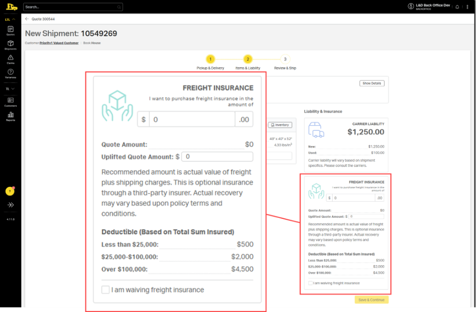 L&D Back Office Dev 
OOD 
Search ... 
BACKOFFICE 
LTL ^ 
< Quote 300544 
New Shipment: 10549269 
Quotes 
Customer: Priority1 Valued Customer | Book:House 
Shipments 
A 
1 
2 
........ 
3. 
Claims 
Pickup & Delivery 
Items & Liability 
Review & Ship 
Variances 
TL V 
FREIGHT INSURANCE 
Show Details 
8: 
I want to purchase freight insurance in the 
Customers 
amount of 
Liability & Insurance 
Reports 
$ 
0 
00 
@ Inventory 
CARRIER LIABILITY 
$1,250.00 
48" × 40" x 52" 
Quote Amount: 
$0 
4.33 lbs/in3 
New: 
$1,250.00 
Uplifted Quote Amount: $ 
0 
Used: 
$100.00 
Carrier liability will vary based on shipment 
specifics. Please consult the carriers. 
Recommended amount is actual value of freight 
plus shipping charges. This is optional insurance 
FREIGHT INSURANCE 
I want to purchase freight insurance in the 
? 
through a third-party insurer. Actual recovery 
amount of 
$ 0 
> 
may vary based upon policy terms and 
conditions. 
Quote Amount: 
$0 
Uplifted Quote Amount: $ 0 
1.11.0 
Recommended amount is actual value of freight 
Deductible (Based on Total Sum Insured) 
plus shipping charges. This is optional insurance 
through a third-party insurer. Actual recovery 
Less than $25,000: 
$500 
may vary based upon policy terms and 
conditions. 
$25,000-$100,000: 
$2,000 
Deductible (Based on Total Sum Insured) 
Less than $25,000 
$500 
Over $100,000: 
$4,500 
$25,000-$100,000: 
$2,000 
Over $100,000: 
$4,500 
am waiving freight insurance 
I am waiving freight insurance 
Save & Continue 