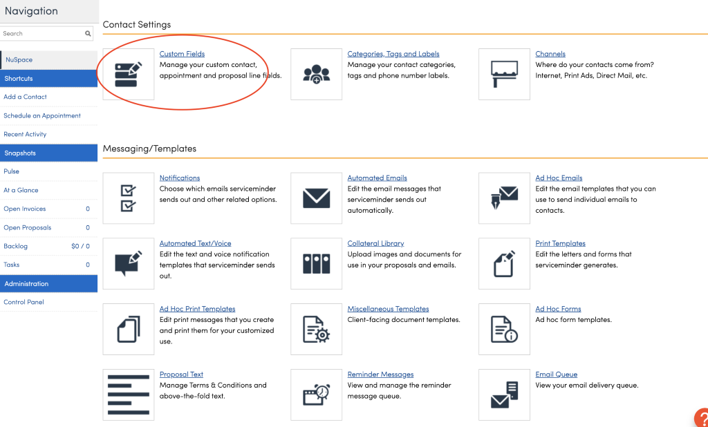 Navigation 
Search 
NuSpace 
Shortcuts 
Add a Contact 
Schedule an Appointment 
Recent Activity 
Snapshots 
Pulse 
At a Glance 
Open Invoices 
Open Proposals 
Backlog 
Tasks 
Administration 
Control Panel 
Contact Settings 
Custom Fields 
Manage your custom contact, 
appointment and proposal line 
Messaging/ Templates 
Notifications 
Ids. 
Choose which emails serviceminder 
sends out and other related options. 
Automated Text/ Voice 
Edit the text and voice notification 
templates that serviceminder sends 
out. 
Ad Hoc Print Templates 
Edit print messages that you create 
and print them for your customized 
use. 
ecoposal Text 
Manage Terms & Conditions and 
above-the-fold text. 
Categories,_lggs and Labels 
Manage your contact categories, 
tags and phone number labels. 
Automated Emails 
Edit the email messages that 
serviceminder sends out 
automatically. 
Collateral Library. 
Upload images and documents for 
use in your proposals and emails. 
Miscellaneous Templates 
Client-facing document templates. 
Reminder Messages 
View and manage the reminder 
message queue. 
Channels 
Where do your contacts come from? 
Internet, Print Ads, Direct Mail, etc. 
Ad Hoc Emails 
Edit the email templates that you can 
use to send individual emails to 
contacts. 
Print Templates 
Edit the letters and forms that 
serviceminder generates. 
Ad Hoc Forms 
Ad hoc form templates. 
Email Queue 
View your email delivery queue. 