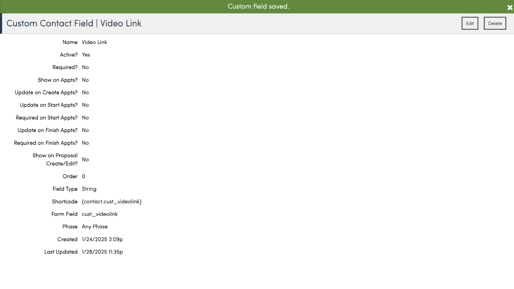 Custom field saved. 
Custom Contact Field I Video Link 
Edit 
Delete 
Name 
Active? 
Required? 
Show on Appts? 
Update on Create Appts? 
Update on Start Appts? 
Required on Start Appts? 
Update on Finish Appts? 
Required on Finish Appts? 
Show on Proposal 
Create/Edit? 
Order 
Field Type 
Shortcode 
Form Field 
Phase 
Created 
Last Updated 
Video Link 
NO 
NO 
NO 
No 
NO 
No 
NO 
No 
String 
(contact.cust_videolink) 
cust_videolink 
Any Phase 
1/24/2025 3:09p 
1/28/2025 11:35p 