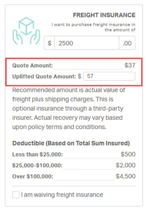 FREIGHT INSURANCE 
I want to purchase freight insurance in 
the amount of 
$ 
2500 
.00 
Quote Amount: 
$37 
Uplifted Quote Amount: $ 
57 
Recommended amount is actual value of 
freight plus shipping charges. This is 
optional insurance through a third-party 
insurer. Actual recovery may vary based 
upon policy terms and conditions. 
Deductible (Based on Total Sum Insured) 
Less than $25,000: 
$500 
$25,000-$100,000: 
$2,000 
Over $100,000: 
$4,500 
I am waiving freight insurance 
