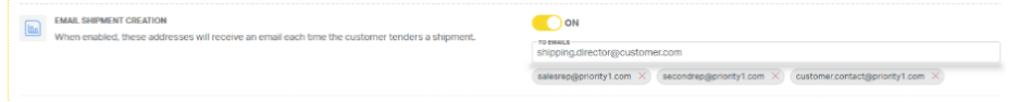 EMAIL SHIPMENT CREATION 
ON 
When enabled, these addresses will receive an email each time the customer tenders a shipment. 
TO EMAILS 
shipping.director@customer.com 
salesrep@priority1.com X 
secondrep@priority1.com X 
customer.contact@priority1.com X 