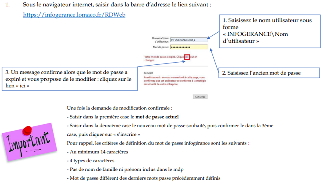 1. 
Sous le navigateur internet, saisir dans la barre d'adresse le lien suivant : 
https://infogerance.lomaco.fr/RDVVeb 
1. Saisissez le nom utilisateur sous 
forme 
« INFOGERANCE\Nom 
d'utilisateur » 
2. Saisissez l' ancien mot de passe 
3. Un message confirme alors que le mot de passe a 
expiré et vous propose de le modifier : cliquez sur le 
lien « ici » 
Une fois la demande de modification confirmée : 
- Saisir dans la première le mot de passe actuel 
- Saisir dans la deuxième case le nouveau mot de passe souhaité, puis confirmer le dans la 3ème 
case, puis cliquer sur « s'inscrire » 
pour rappel, les critères de définition du mot de passe infogérance sont les suivants • 
- Au minimum 14 caractères 
- 4 types de caractères 
- pas de nom de famille ni prénom inclus dans le mdp 
- Mot de passe différent des derniers mots précédemment définis 