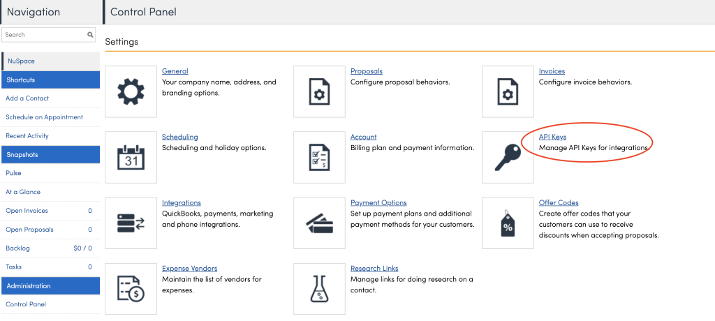 Navigation 
Search 
NuSpace 
Shortcuts 
Add a Contact 
Schedule an Appointment 
Recent Activity 
Snapshots 
Pulse 
At a Glance 
Open Invoices 
Open Proposals 
Backlog 
Tasks 
Administration 
Control Panel 
Control Panel 
Settings 
11 
31 
General 
Your company name, address, and 
branding options. 
Scheduling 
Scheduling and holiday options. 
Integrations 
QuickBooks, payments, marketing 
and phone integrations. 
Expense Vendors 
Maintain the list of vendors for 
expenses. 
4 
ecoposals 
Configure proposal behaviors. 
Account 
Billing plan and payment information. 
Egyment Options 
Set up payment plans and additional 
payment methods for your customers. 
Research Links 
Manage links for doing research on a 
contact. 
Invoices 
Configure invoice behaviors. 
API Keys 
Manage API Keys for integration 
Offer Codes 
Create offer codes that your 
customers can use to receive 
discounts when accepting proposals. 