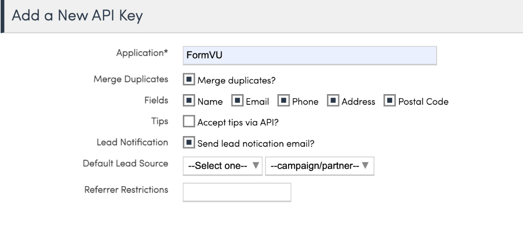 Add a New API Key 
Application* 
Merge Duplicates 
Fields 
Tips 
Lead Notification 
Default Lead Source 
Referrer Restrictions 
FormVU 
@Merge duplicates? 
@Name • Email @Phone 
Accept tips via API? 
@Send lead notication email? 
• Address @Postal Code 
—Select one— 
—campaign/partner— V 