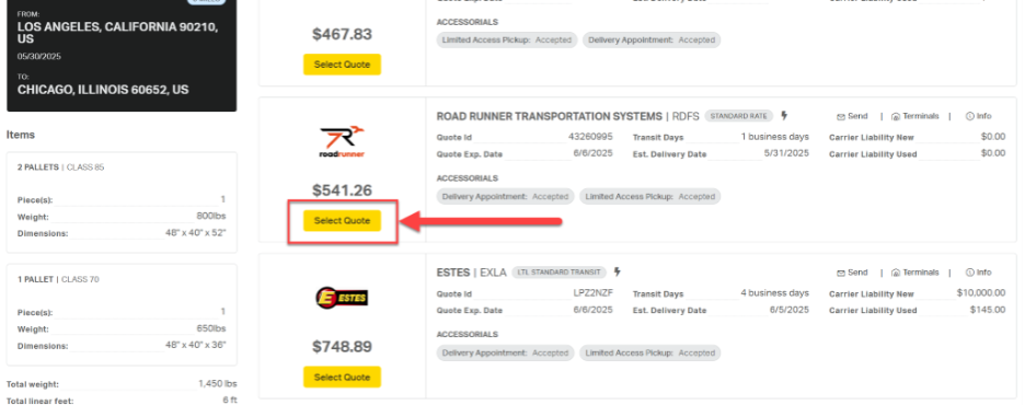 FROM: 
LOS ANGELES, CALIFORNIA 90210, 
ACCESSORIALS 
US 
$467.83 
Limited Access Pickup: Accepted 
Delivery Appointment: Accepted 
05/30/2025 
Select Quote 
TO: 
CHICAGO, ILLINOIS 60652, US 
ROAD RUNNER TRANSPORTATION SYSTEMS | RDFS 
STANDARD RATE 
Send 
Terminals | 
@ Info 
Items 
Quote Id 
43260995 
Transit Days 
1 business days 
Carrier Liability New 
$0.00 
roadrunner 
Quote Exp. Date 
6/6/2025 
Est. Delivery Date 
5/31/2025 
Carrier Liability Used 
$0.00 
2 PALLETS | CLASS 85 
ACCESSORIALS 
$541.26 
Piece(s): 
1 
Delivery Appointment: Accepted 
Limited Access Pickup: Accepted 
Weight: 
800lbs 
Select Quote 
Dimensions: 
48" × 40" x 52" 
ESTES | EXLA 
LTL STANDARD TRANSIT 
Send 
I @ Terminals | 
® Info 
1 PALLET | CLASS 70 
E ESTES 
Quote Id 
LPZ2NZF 
Transit Days 
4 business days 
Carrier Liability New 
$10,000.00 
Piece(s): 
1 
Quote Exp. Date 
6/6/2025 
Est. Delivery Date 
6/5/2025 
Carrier Liability Used 
$145.00 
Weight: 
650lbs 
ACCESSORIALS 
Dimensions: 
48" × 40" x 36" 
$748.89 
Delivery Appointment: Accepted 
Limited Access Pickup: Accepted 
Total weight: 
1,450 lbs 
Select Quote 
Total linear feet: 
6 ft