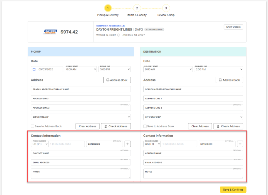 1 
            2 
            3 
            Pickup & Delivery 
            Items & Liability 
            Review & Ship 
            CONTAINS 4 ACCESSORIAL(S) 
            Show Details 
            DAYTON 
            DAYTON FREIGHT LINES | DAFG 
            FREIGHT 
            $974.42 
            STANDARD RATE 
            Winfield, IN, 46307 @ Little Rock, AR, 72227 
            PICKUP 
            DESTINATION 
            Date 
            Date 
            PICKUP START 
            PICKUP END 
            DELIVERY START 
            DELIVERY END 
            09/03/2025 
            8:00 AM 
            5:00 PM 
            V 
            8:00 AM 
            5:00 PM 
            V 
            Address 
            Address Book 
            Address 
            Address Book 
            SEARCH ADDRESS/COMPANY NAME 
            SEARCH ADDRESS/COMPANY NAME 
            ADDRESS LINE 1 
            ADDRESS LINE 1 
            OPTIONAL- 
            OPTIONAL 
            ADDRESS LINE 2 
            ADDRESS LINE 2 
            CITY/STATE/ZIP 
            V 
            CITY/STATE/ZIP 
            ØJ 
            Save to Address Book 
            Clear Address 
            2, Check Address 
            Save to Address Book 
            Clear Address 
            Check Address 
            Contact Information 
            Contact Information 
            PHONE NUMBER 
            OPTIONAL 
            PHONE NUMBER 
            OPTIONAL 
            US (+1) 
            1 (555) 555-5555 
            EXTENSION 
            + 
            US (+1) 
            1 (555) 555-5555 
            EXTENSION 
            1 
            OPTIONAL 
            OPTIONAL 
            CONTACT NAME 
            CONTACT NAME 
            OPTIONAL 
            OPTIONAL 
            EMAIL ADDRESS 
            EMAIL ADDRESS 
            OPTIONAL 
            OPTIONAL 
            NOTES 
            NOTES 
            1. 
            Save & Continue 