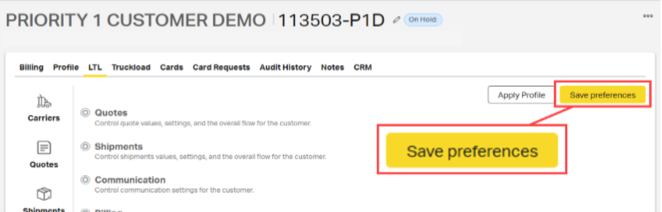 PRIORITY 1 CUSTOMER DEMO |113503-P1D 
0 
On Hold: 
000 
Billing Profile LTL Truckload Cards Card Requests Audit History Notes CRM 
Apply Profile 
Save preferences 
Carriers 
Quotes 
Control quote values, settings, and the overall flow for the customer. 
Shipments 
Control shipments values, settings, and the overall flow for the customer. 
Save preferences 
Quotes 
Communication 
Control communication settings for the customer. 
Shinmente 
