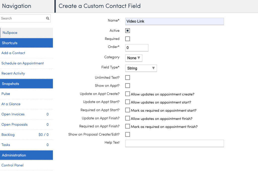 Navigation 
Search 
NuSpace 
Shortcuts 
Add a Contact 
Schedule an Appointment 
Recent Activity 
Snapshots 
pulse 
At a Glance 
Open Invoices 
Open Proposals 
Backlog 
Tasks 
Administration 
Control Panel 
Create a Custom Contact Field 
Name* 
Active 
Required 
Order* 
Category 
Field Type* 
Unlimited Text? 
Show on Appt? 
Update on Appt Create? 
Update on Appt Start? 
Required on Appt Start? 
Update on Appt Finish? 
Required on Appt Finish? 
Show on Proposal Create/ Edit? 
Help Text 
Video Link 
None V 
String 
Allow updates on appointment create? 
Allow updates on appointment start? 
Mark as required on appointment start? 
Allow updates on appointment finish? 
Mark as required on appointment finish? 
o 
o 