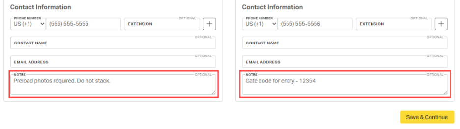 Contact Information 
            Contact Information 
            PHONE NUMBER 
            OPTIONAL 
            PHONE NUMBER 
            OPTIONAL- 
            US (+1) 
            (555) 555-5555 
            EXTENSION 
            + 
            US (+1) 
            (555) 555-5556 
            EXTENSION 
            + 
            OPTIONAL 
            OPTIONAL 
            CONTACT NAME 
            CONTACT NAME 
            OPTIONAL- 
            OPTIONAL 
            EMAIL ADDRESS 
            EMAIL ADDRESS 
            NOTES 
            OPTIONAL- 
            NOTES 
            OPTIONAL 
            Preload photos required. Do not stack. 
            Gate code for entry - 12354 
            Save & Continue 