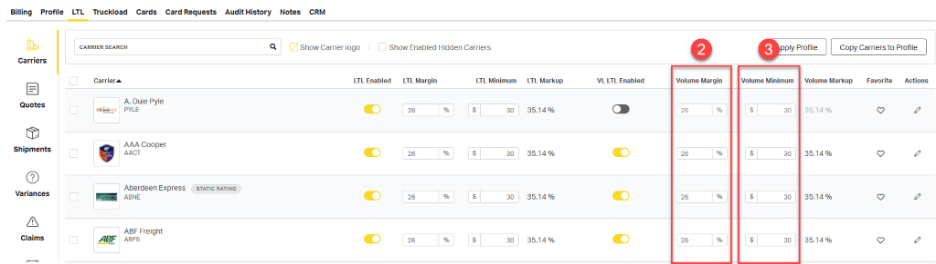 Billing Profile 
LTL Truckload Cards Card Requests Audit History Notes CRM 
CARRIER SEARCH 
Q 
Show Carrier logo 
Show Enabled Hidden Carriers 
2 
3 
Apply Profile 
Copy Carriers to Profile 
Carriers 
LTL Enabled 
LTL Margin 
LTL Minimum 
LTL Markup 
VL LTL Enabled 
Volume Margin 
Volume Minimum 
Volume Markup 
Favorite 
Actions 
Carrier 
26 
$ 
35.14 % 
26 
% 
$ 
30 
35.14 % 
0 
Quotes 
A. Duie Pyle 
% 
30 
3 
A DulePYLE 
PYLE 
AAA Cooper 
0 
Shipments 
AACT 
26 
S 
30 
35.14 % 
26 
$ 
30 
35.14 % 
0 
Variances 
Aberdeen Express 
STATIC RATING 
30 
35.14 % 
ABNE 
26 
% 
$ 
30 
35.14 % 
26 
% 
$ 
0 
3 
A 
மி 
Claims 
ABF Freight 
ABF 
26 
% 
30 
35.14 % 
26 
% 
30 
35.14 % 
0 
0 
ABFS 