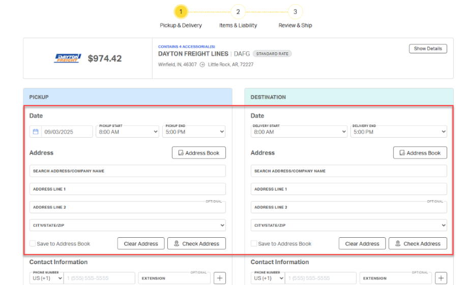 1 
            2 
            3 
            Pickup & Delivery 
            Items & Liability 
            Review & Ship 
            CONTAINS 4 ACCESSORIAL(S) 
            Show Details 
            DAYTON 
            $974.42 
            DAYTON FREIGHT LINES | DAFG 
            STANDARD RATE 
            FREIGHT 
            Winfield, IN, 46307 @ Little Rock, AR, 72227 
            PICKUP 
            DESTINATION 
            Date 
            Date 
            PICKUP START 
            PICKUP END 
            DELIVERY START 
            DELIVERY END 
            09/03/2025 
            8:00 AM 
            5:00 PM 
            8:00 AM 
            5:00 PM 
            7 
            Address 
            Address Book 
            Address 
            Lo Address Book 
            SEARCH ADDRESS/COMPANY NAME 
            SEARCH ADDRESS/COMPANY NAME 
            ADDRESS LINE 1 
            ADDRESS LINE 1 
            OPTIONAL- 
            OPTIONAL 
            ADDRESS LINE 2 
            ADDRESS LINE 2 
            CITY/STATE/ZIP 
            V 
            CITY/STATE/ZIP 
            Save to Address Book 
            Clear Address 
            2, Check Address 
            Save to Address Book 
            Clear Address 
            2, Check Address 
            Contact Information 
            Contact Information 
            PHONE NUMBER 
            OPTIONAL 
            PHONE NUMBER 
            OPTIONAL 
            US (+1) 
            1 (555) 555-5555 
            EXTENSION 
            + 
            US (+1) 
            V 
            1 (555) 555-5555 
            EXTENSION 
            + 