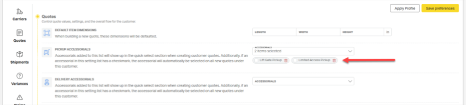 Apply Profile 
Save preferences 
Carriers 
Quotes 
Control quote values, settings, and the overall flow for the customer. 
DEFAULT ITEM DIMENSIONS 
LENGTH 
WIDTH 
HEIGHT 
When building a new quote, these dimensions will be defaulted. 
in 
Quotes 
PICKUP ACCESSORIALS 
Accessorials added to this list will show up in the quick select section when creating customer quotes. Additionally, if an 
2 items selected 
Shipments 
accessorial in this setting list has a checkmark, the accessorial will automatically be selected on all new quotes under 
Lift Cate Pickup 
Limited Access Pickup 
this customer. 
DELIVERY ACCESSORIALS 
Variances 
ACCESSORIALS 
Accessorials added to this list will show up in the quick select section when creating customer quotes. Additionally, if an 
accessorial in this setting list has a checkmark. the accessorial will automatically be selected on all new quotes under 
A 
this customer. 