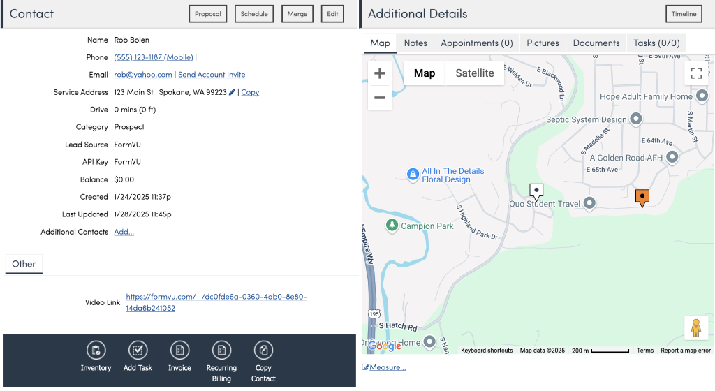 Contact 
Name 
phone 
Email 
Service Address 
Drive 
Category 
Lead Source 
API Key 
Balance 
Created 
Last Updated 
Additional Contacts 
Other 
Rob Bolen 
r.Qh@yahOO.com I Send Account Invite 
123 Main st I Spokane, WA 99223' | COPY 
O mins (O ft) 
Prospect 
FormVU 
FormVU 
$0.00 
1/24/2025 11:37p 
1/28/2025 11:45p 
Add... 
Additional Details 
Map Notes Appointments (O) Pictures 
Satellite 
Map 
Documents 
Timeline 
Tasks (0/0) 
2 
O All In The Details 
Floral Design 
Hope Adult Family Home O 
Septic System Design O 
E 64th 
A Golden Road AFH O 
-E 65th Ave 
Quo Student Travel 
Video Link 
Inventory 
https://formvu.com/ /dcOfde6g 
14da6b241052 
-0360-4±0-8e80- 
O 
Copy 
Contact 
O Campion Park 
3 
S Hatch Rd 
@Measure... 
6 
Park Dr 
Keyboard shortcuts Map data 02025 200 m 
O 
Recurring 
Billing 
Terms Report a map error 
Add Task 
O 
Invoice 