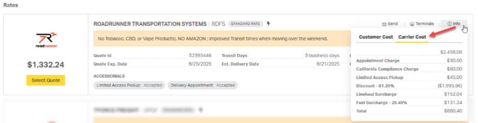 Rates 
ROADRUNNER TRANSPORTATION SYSTEMS | RDFS STANDARD RATE 
Send 
[a] Terminals 
@ Info 
No Tobacco, CBD, or Vape Products). NO AMAZON ; Improved Transit times when moving over the weekend. 
Customer Cost 
Carrier Cost 
roadrunner 
52393446 
Transit Days 
$2,458.08 
Quote Id 
3 business days 
$30.00 
$1,332.24 
Quote Exp. Date 
8/25/2025 
Est. Delivery Date 
8/21/2025 
Appointment Charge 
California Compliance Charge 
$60.00 
ACCESSORIALS 
Select Quote 
Limited Access Pickup 
$45.00 
Limited Access Pickup: Accepted 
Delivery Appointment: Accepted 
Discount - 81.20% 
($1,995.96) 
Linehaul Surcharge 
$152.04 
Fuel Surcharge - 28.40% 
$131.24 
Tota 
$880.40 