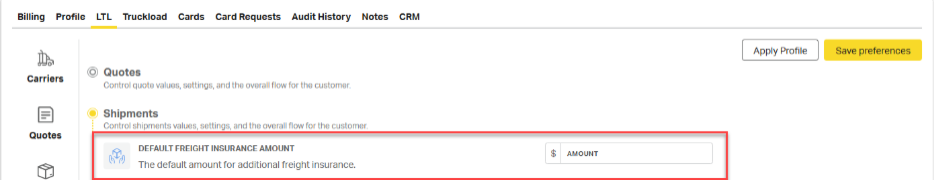 Billing 
Profile LTL Truckload Cards Card Requests Audit History Notes CRM 
Apply Profile 
Save preferences 
Carriers 
Quotes 
Control quote values, settings, and the overall flow for the customer. 
Shipments 
Control shipments values, settings, and the overall flow for the customer 
Quotes 
DEFAULT FREIGHT INSURANCE AMOUNT 
$ 
AMOUNT 
The default amount for additional freight insurance. 